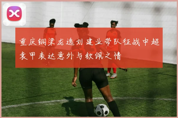 重庆铜梁龙选刘建业带队征战中超袁甲表达意外与钦佩之情