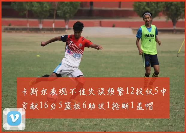 卡斯尔表现不佳失误频繁12投仅5中贡献16分5篮板6助攻1抢断1盖帽