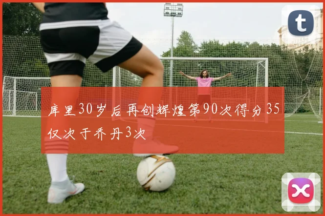 库里30岁后再创辉煌第90次得分35仅次于乔丹3次