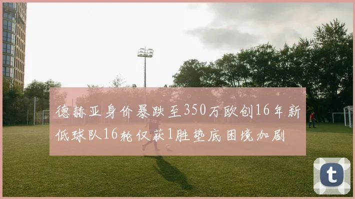 德赫亚身价暴跌至350万欧创16年新低球队16轮仅获1胜垫底困境加剧