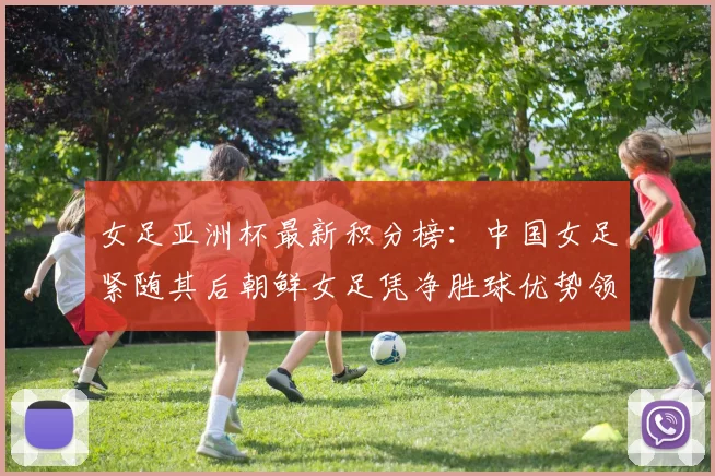 女足亚洲杯最新积分榜：中国女足紧随其后朝鲜女足凭净胜球优势领跑