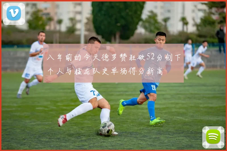 八年前的今天德罗赞狂砍52分创下个人与猛龙队史单场得分新高