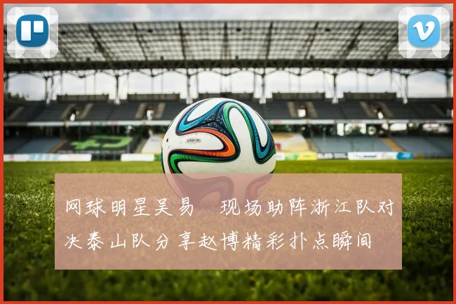 网球明星吴易昺现场助阵浙江队对决泰山队分享赵博精彩扑点瞬间