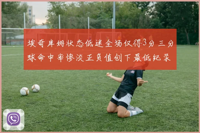 埃奇库姆状态低迷全场仅得3分三分球命中率惨淡正负值创下最低纪录