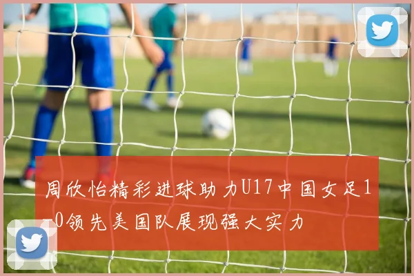 周欣怡精彩进球助力U17中国女足1-0领先美国队展现强大实力
