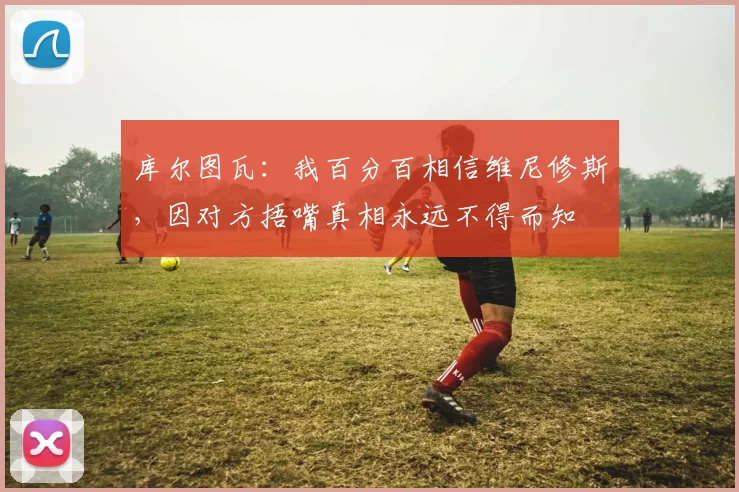 库尔图瓦：我百分百相信维尼修斯，因对方捂嘴真相永远不得而知