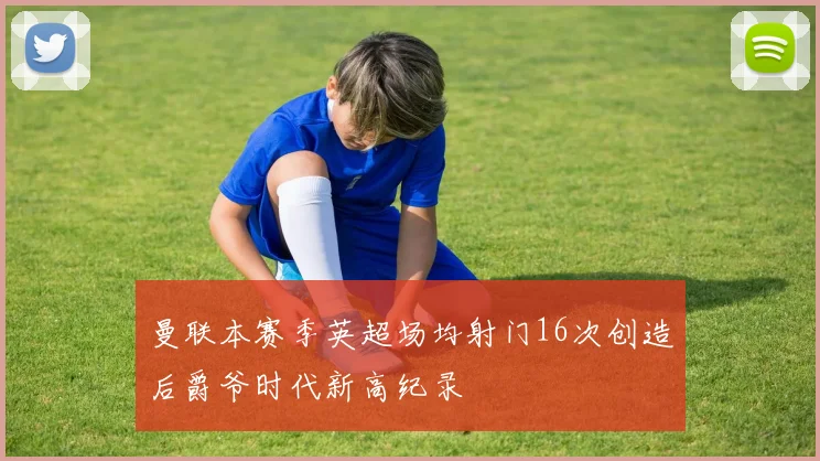 曼联本赛季英超场均射门16次创造后爵爷时代新高纪录