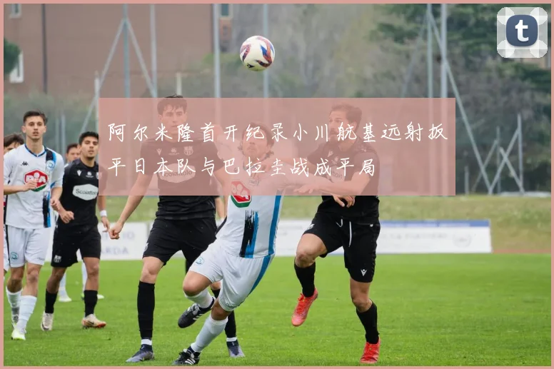 阿尔米隆首开纪录小川航基远射扳平日本队与巴拉圭战成平局