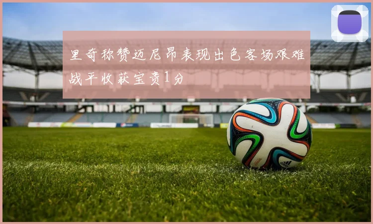 里奇称赞迈尼昂表现出色客场艰难战平收获宝贵1分