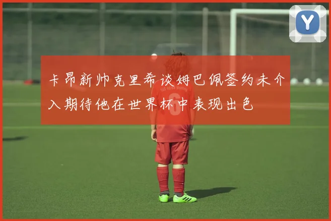 卡昂新帅克里希谈姆巴佩签约未介入期待他在世界杯中表现出色