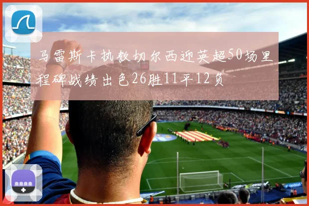 马雷斯卡执教切尔西迎英超50场里程碑战绩出色26胜11平12负