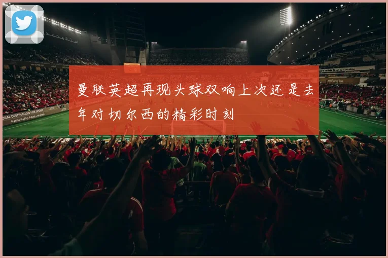 曼联英超再现头球双响上次还是去年对切尔西的精彩时刻