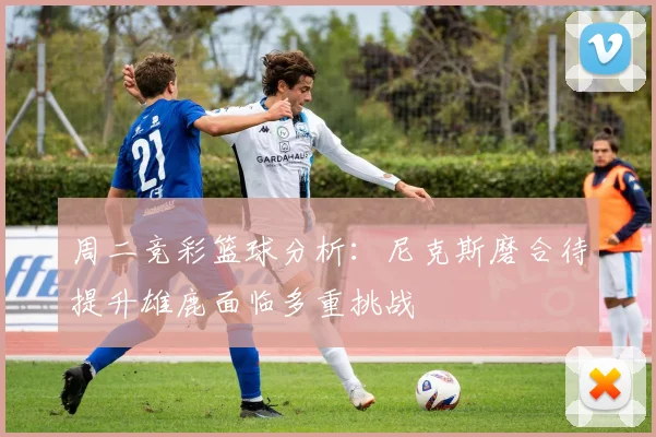 周二竞彩篮球分析：尼克斯磨合待提升雄鹿面临多重挑战