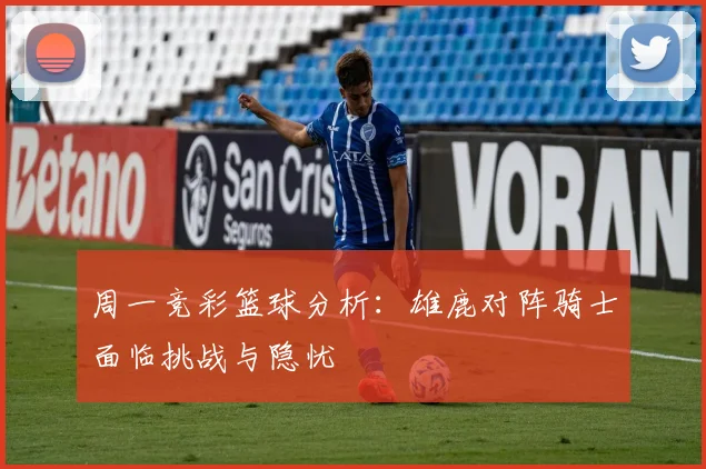 周一竞彩篮球分析：雄鹿对阵骑士面临挑战与隐忧
