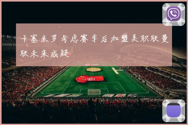 卡塞米罗考虑赛季后加盟美职联曼联未来成疑