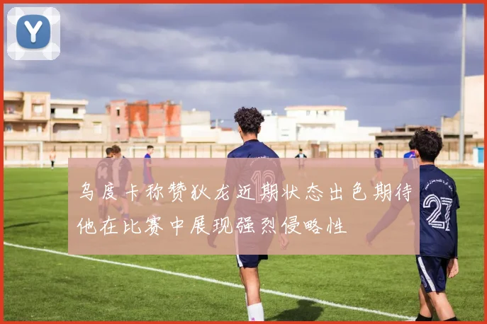 乌度卡称赞狄龙近期状态出色期待他在比赛中展现强烈侵略性