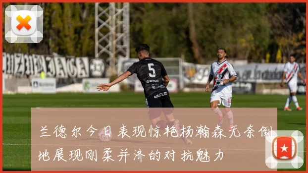 兰德尔今日表现惊艳杨瀚森无奈倒地展现刚柔并济的对抗魅力