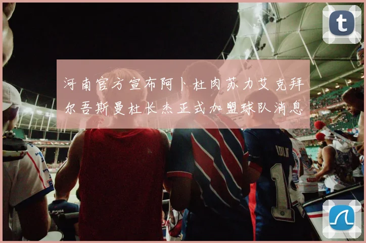 河南官方宣布阿卜杜肉苏力艾克拜尔吾斯曼杜长杰正式加盟球队消息
