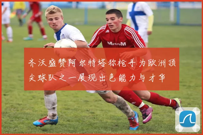 齐沃盛赞阿尔特塔称枪手为欧洲顶尖球队之一展现出色能力与才华