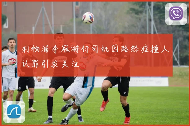 利物浦夺冠游行司机因路怒症撞人认罪引发关注