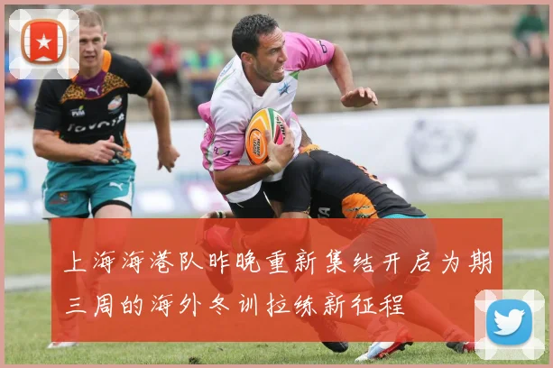 上海海港队昨晚重新集结开启为期三周的海外冬训拉练新征程