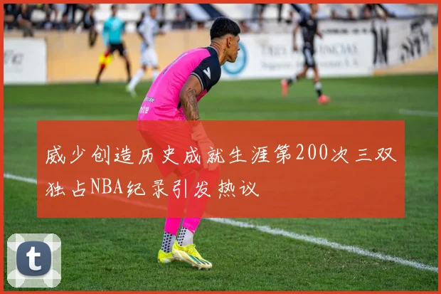威少创造历史成就生涯第200次三双独占NBA纪录引发热议