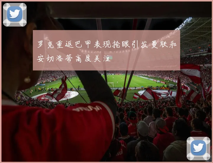 罗克重返巴甲表现抢眼引发曼联和安切洛蒂高度关注