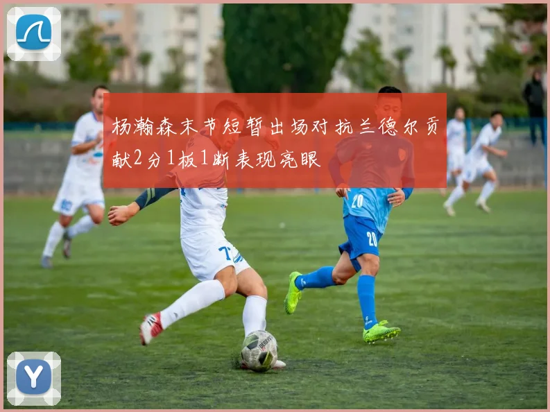 杨瀚森末节短暂出场对抗兰德尔贡献2分1板1断表现亮眼