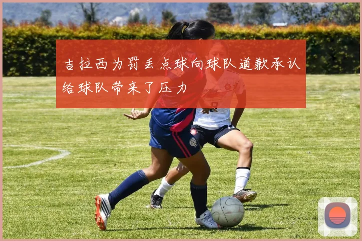 吉拉西为罚丢点球向球队道歉承认给球队带来了压力