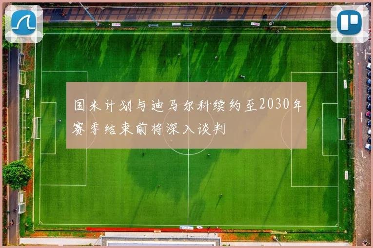 国米计划与迪马尔科续约至2030年赛季结束前将深入谈判