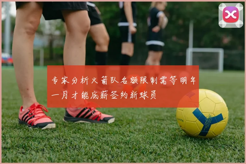 专家分析火箭队名额限制需等明年一月才能底薪签约新球员