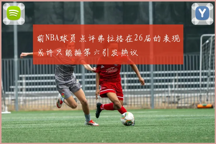 前NBA球员点评弗拉格在26届的表现或许只能排第六引发热议