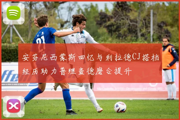 安芬尼西蒙斯回忆与利拉德CJ搭档经历助力普理查德磨合提升