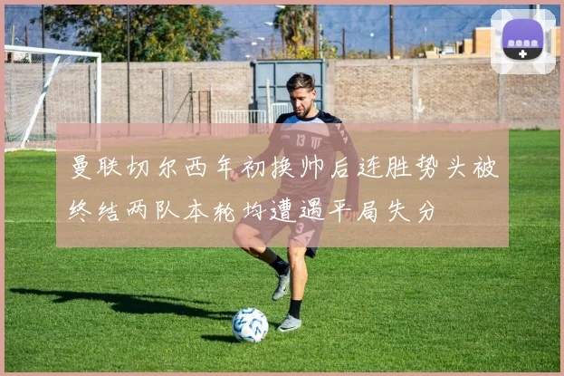 曼联切尔西年初换帅后连胜势头被终结两队本轮均遭遇平局失分