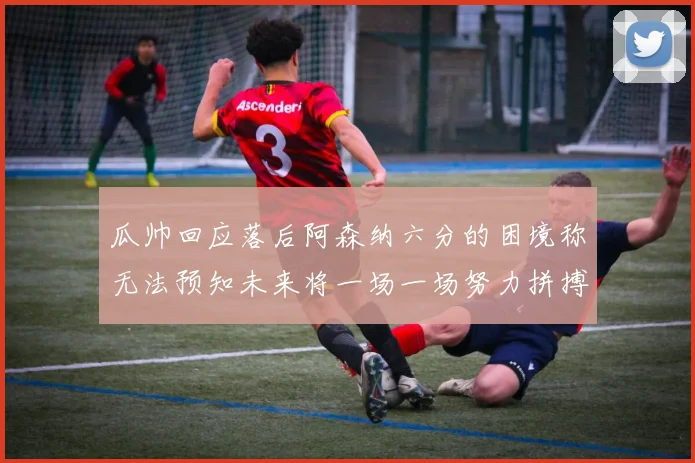 瓜帅回应落后阿森纳六分的困境称无法预知未来将一场一场努力拼搏