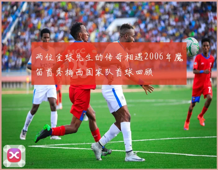 两位金球先生的传奇相遇2006年魔笛首秀梅西国家队首球回顾