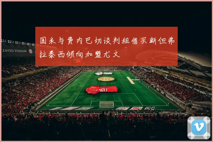国米与费内巴切谈判租借买断但弗拉泰西倾向加盟尤文