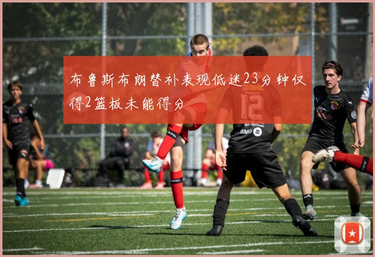 布鲁斯布朗替补表现低迷23分钟仅得2篮板未能得分