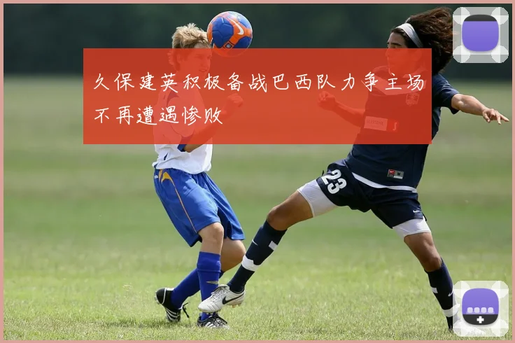 久保建英积极备战巴西队力争主场不再遭遇惨败