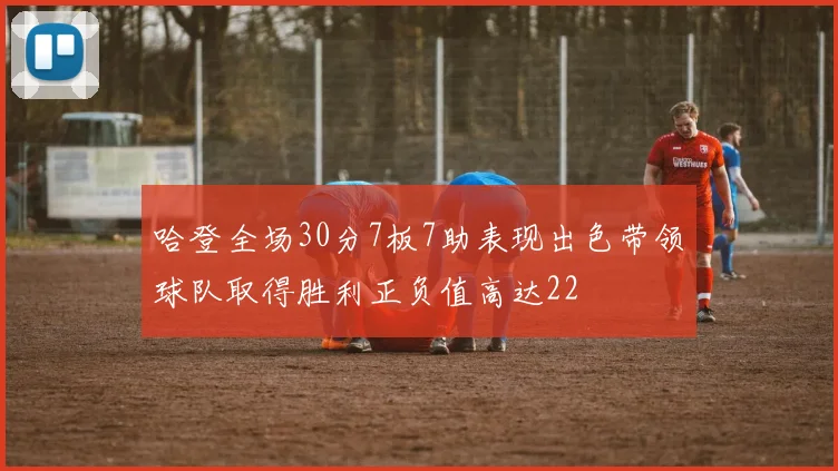 哈登全场30分7板7助表现出色带领球队取得胜利正负值高达22