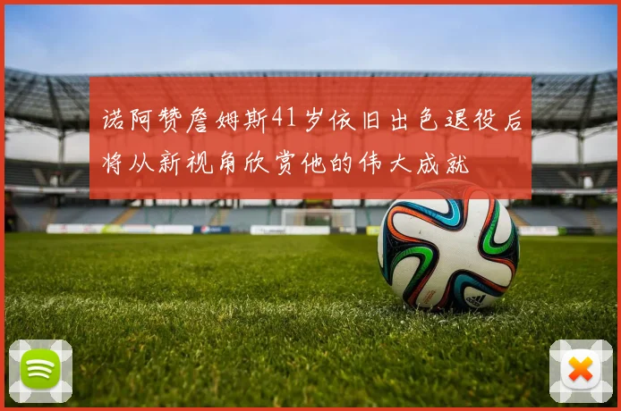 诺阿赞詹姆斯41岁依旧出色退役后将从新视角欣赏他的伟大成就