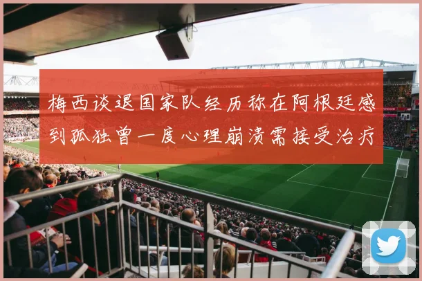 梅西谈退国家队经历称在阿根廷感到孤独曾一度心理崩溃需接受治疗
