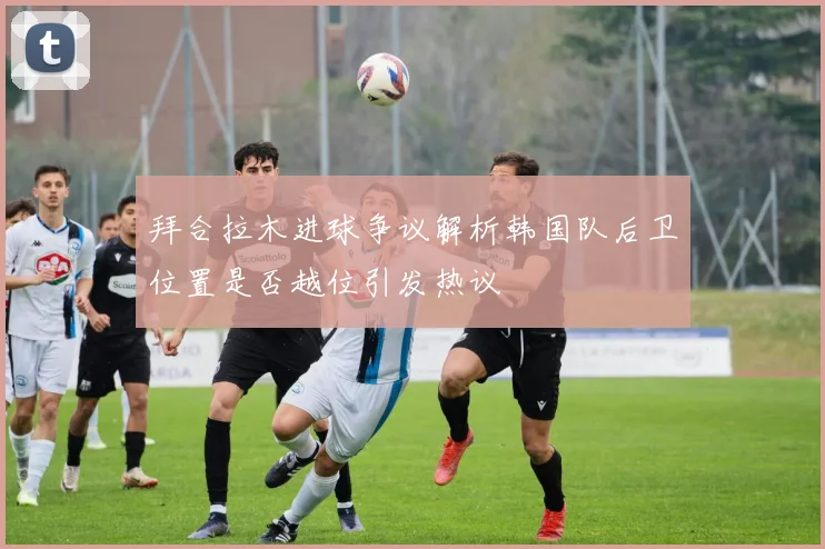 拜合拉木进球争议解析韩国队后卫位置是否越位引发热议