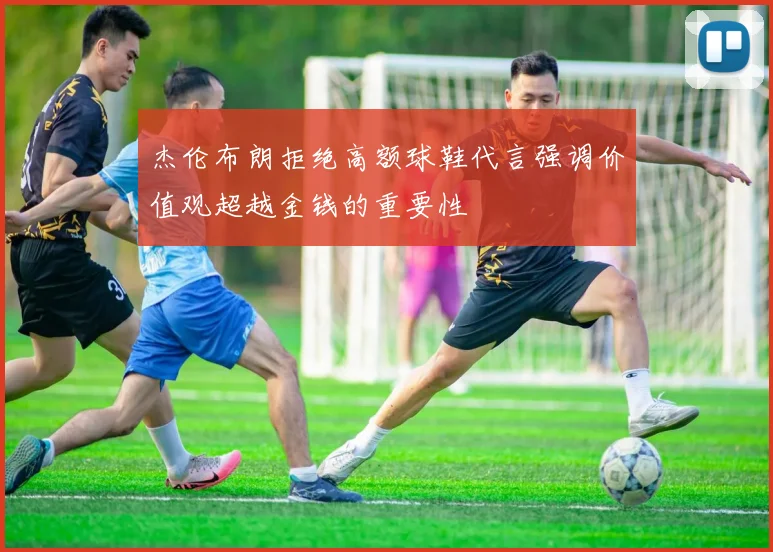 杰伦布朗拒绝高额球鞋代言强调价值观超越金钱的重要性