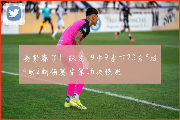 要禁赛了！狄龙19中9拿下23分5板4助2断领赛季第16次技犯