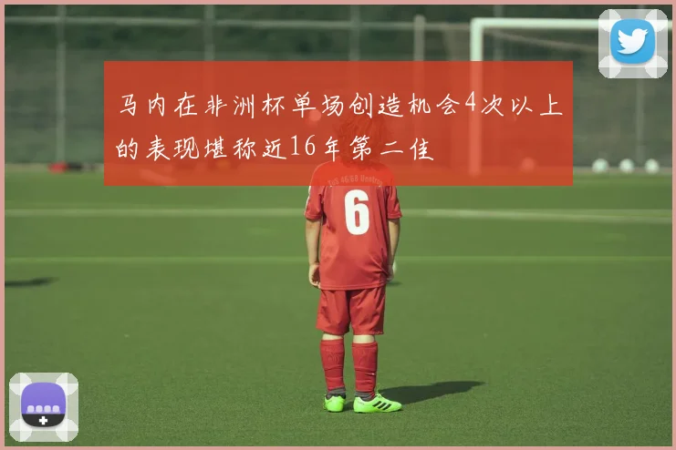 马内在非洲杯单场创造机会4次以上的表现堪称近16年第二佳