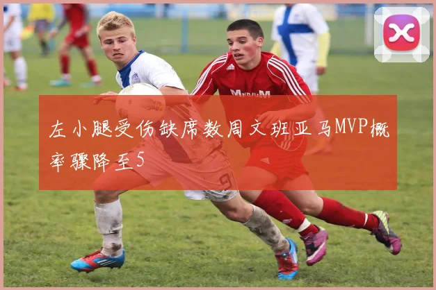 左小腿受伤缺席数周文班亚马MVP概率骤降至5