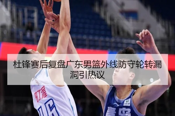 杜锋赛后复盘广东男篮外线防守轮转漏洞引热议（bandao）