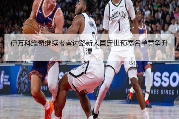 伊万科维奇继续考察边路新人国足世预赛名单竞争升温（bandao）